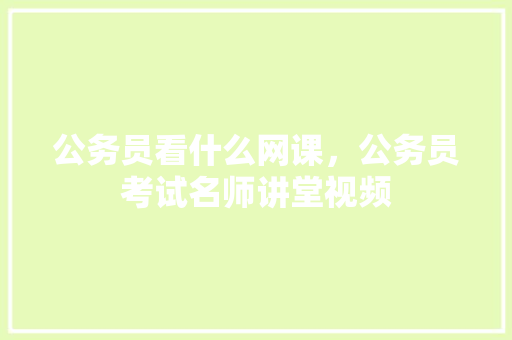 公务员看什么网课，公务员考试名师讲堂视频 建筑考试