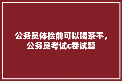公务员体检前可以喝茶不，公务员考试c卷试题 大学排名