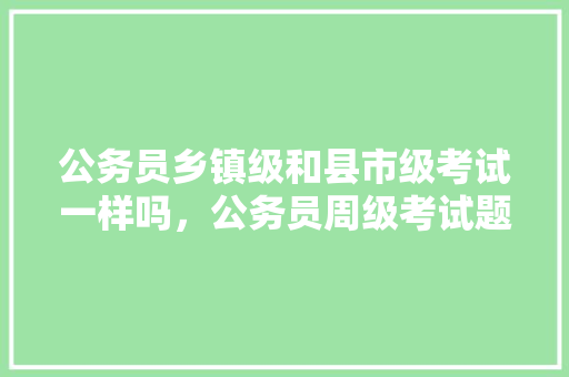 公务员乡镇级和县市级考试一样吗，公务员周级考试题及答案
