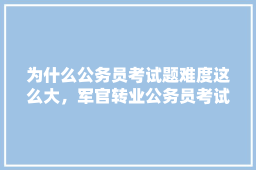 为什么公务员考试题难度这么大，军官转业公务员考试题及答案