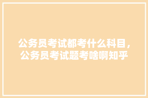 公务员考试都考什么科目，公务员考试题考啥啊知乎 专业填报