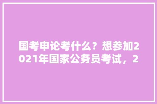 国考申论考什么？想参加2021年国家公务员考试，2021年公务员国考试题 专业填报