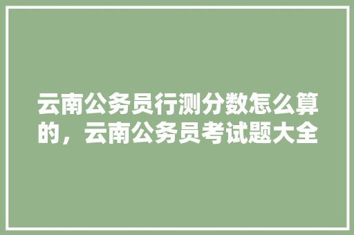 云南公务员行测分数怎么算的，云南公务员考试题大全及答案 教育科普
