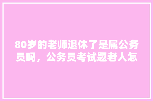 80岁的老师退休了是属公务员吗，公务员考试题老人怎么做 大学排名