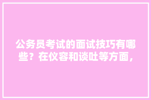 公务员考试的面试技巧有哪些？在仪容和谈吐等方面，该注意哪些问题，公务员考题试卷