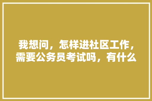 我想问，怎样进社区工作，需要公务员考试吗，有什么正常途径可以进入社区居委会工作，社区公务员考试综合知识测试题 建筑考试