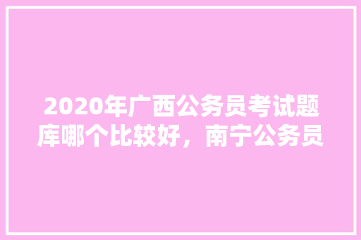 2020年广西公务员考试题库哪个比较好，南宁公务员考试题目 公考知识