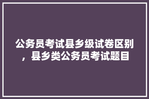 公务员考试县乡级试卷区别，县乡类公务员考试题目