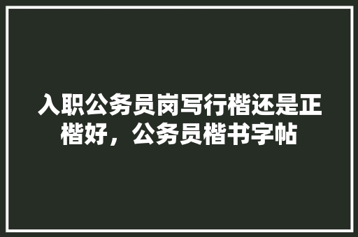 入职公务员岗写行楷还是正楷好，公务员楷书字帖 教育科普