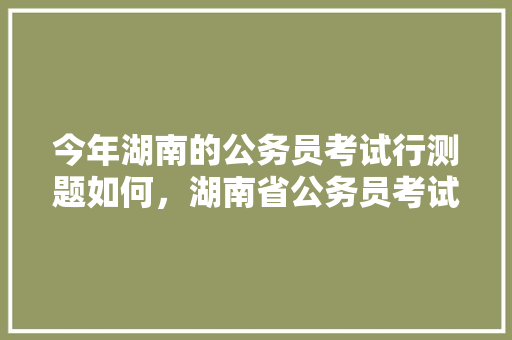 今年湖南的公务员考试行测题如何，湖南省公务员考试题库及答案 大学排名