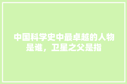 中国科学史中最卓越的人物是谁，卫星之父是指 专业填报