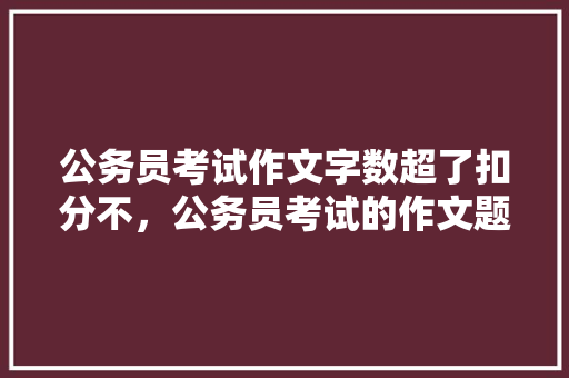 公务员考试作文字数超了扣分不，公务员考试的作文题