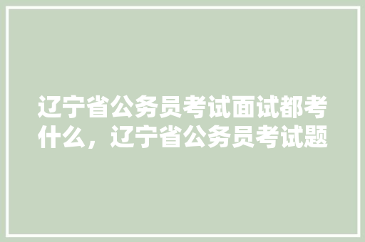 辽宁省公务员考试面试都考什么，辽宁省公务员考试题型分布 专业填报