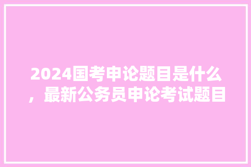 2024国考申论题目是什么，最新公务员申论考试题目 大学排名