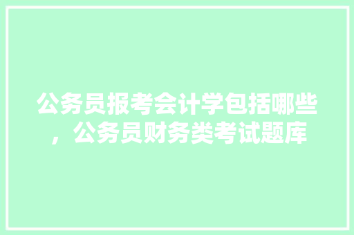 公务员报考会计学包括哪些，公务员财务类考试题库 大学排名