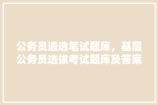 公务员遴选笔试题库，基层公务员选拔考试题库及答案 教育科普