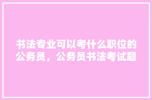 书法专业可以考什么职位的公务员，公务员书法考试题库 公考知识