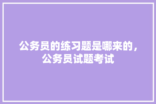 公务员的练习题是哪来的，公务员试题考试 教育科普