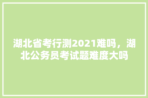 湖北省考行测2021难吗，湖北公务员考试题难度大吗 大学排名