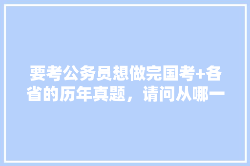 要考公务员想做完国考+各省的历年真题，请问从哪一年开始做比较好，历年考试题公务员难度 公考知识