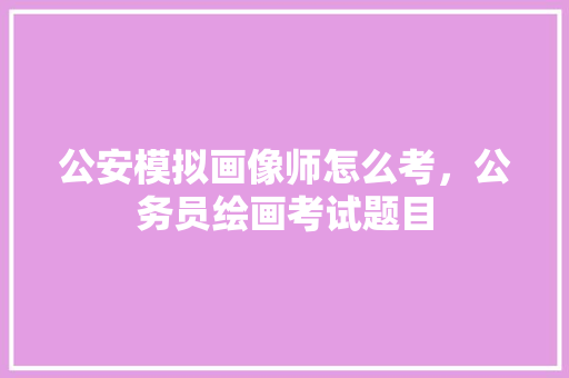 公安模拟画像师怎么考，公务员绘画考试题目 教育科普