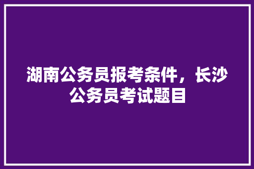 湖南公务员报考条件，长沙公务员考试题目 专业填报