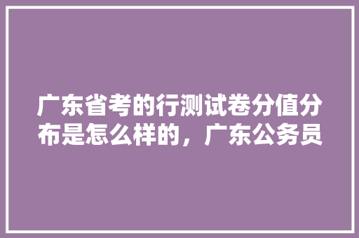 广东省考的行测试卷分值分布是怎么样的，广东公务员省考试题 申论级别 教育科普