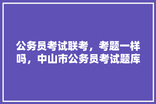 公务员考试联考,考题一样吗,中山市公务员考试题库及答案 教育科普 公务员考试联考,考题一样吗,中山市公务员考试题库及答案 教育科普