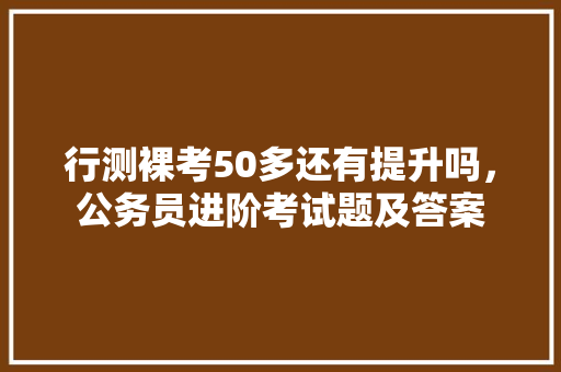 行测裸考50多还有提升吗，公务员进阶考试题及答案 建筑考试