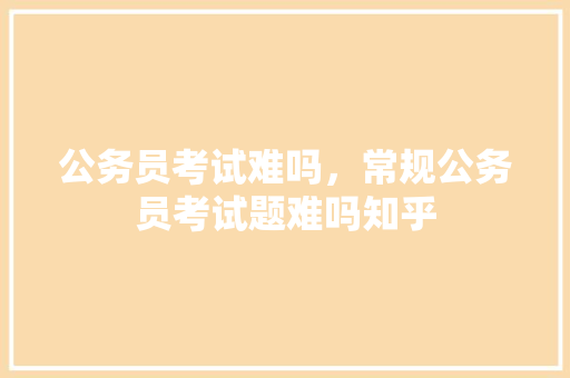 公务员考试难吗，常规公务员考试题难吗知乎 教育科普