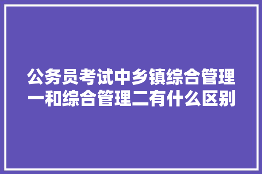 公务员考试中乡镇综合管理一和综合管理二有什么区别，公务员考试题综合知识考什么 大学排名