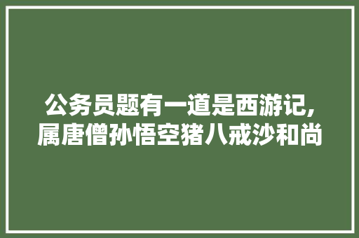 公务员题有一道是西游记,属唐僧孙悟空猪八戒沙和尚哪一个不是里面的人物，公务员考试题哪个正确率高 大学排名