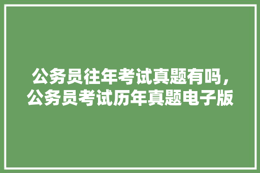 公务员往年考试真题有吗，公务员考试历年真题电子版 教育科普