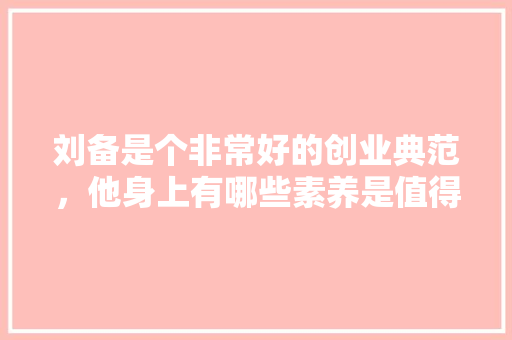 刘备是个非常好的创业典范，他身上有哪些素养是值得当代创业者学习的，茅庐公务员考试题库及答案 教育科普