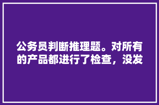 公务员判断推理题。对所有的产品都进行了检查，没发现假冒伪劣产品。自己的想法不知道对不对，如果用老，公务员考试题做不对怎么办 建筑考试