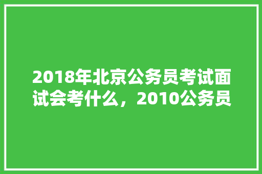 2018年北京公务员考试面试会考什么，2010公务员联考试题及答案 大学排名