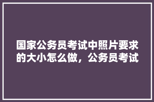 国家公务员考试中照片要求的大小怎么做，公务员考试试卷大小 大学排名