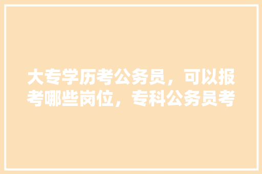 大专学历考公务员，可以报考哪些岗位，专科公务员考试题库及答案 教育科普