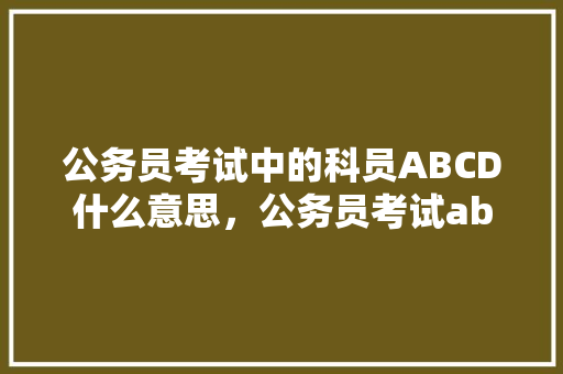 公务员考试中的科员ABCD什么意思，公务员考试abc类试卷 大学排名