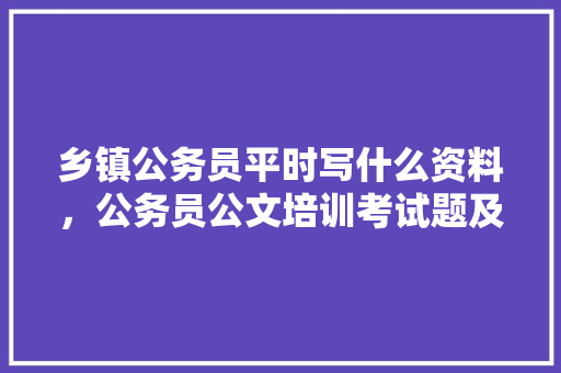 乡镇公务员平时写什么资料，公务员公文培训考试题及答案 建筑考试