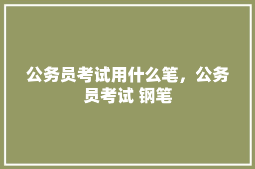 公务员考试用什么笔，公务员考试 钢笔 公考知识