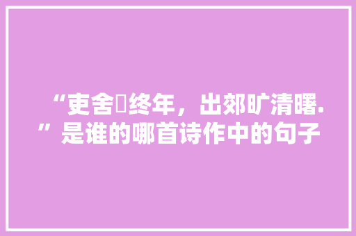 “吏舍跼终年，出郊旷清曙.”是谁的哪首诗作中的句子，公务员考试的题 建筑考试