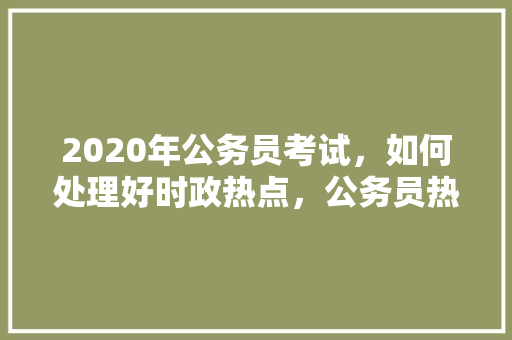 2020年公务员考试，如何处理好时政热点，公务员热点试题及答案