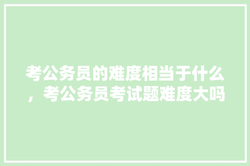 考公务员的难度相当于什么，考公务员考试题难度大吗 专业填报