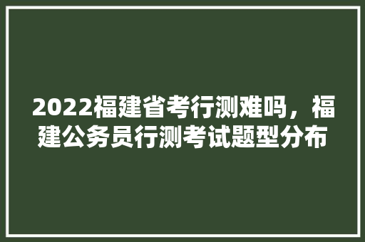 2022福建省考行测难吗，福建公务员行测考试题型分布 公考知识