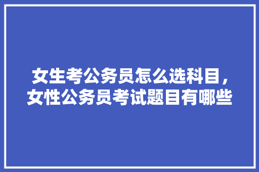 女生考公务员怎么选科目，女性公务员考试题目有哪些
