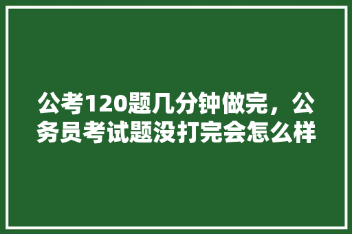 公考120题几分钟做完，公务员考试题没打完会怎么样 建筑考试