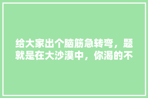 给大家出个脑筋急转弯，题就是在大沙漠中，你渴的不行了，有两杯水，一杯毒药，一杯尿，你选择喝哪个，沙漠喝水急转弯 大学排名