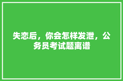 失恋后，你会怎样发泄，公务员考试题离谱 建筑考试