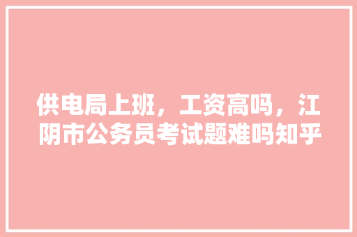 供电局上班，工资高吗，江阴市公务员考试题难吗知乎 建筑考试